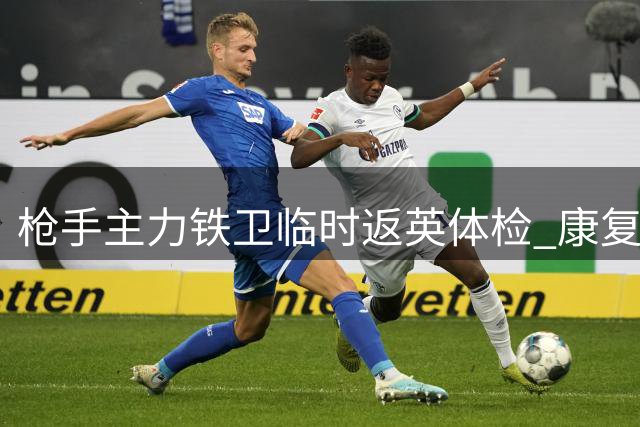 枪手主力铁卫临时返英体检 康复进程顺利将火线归队